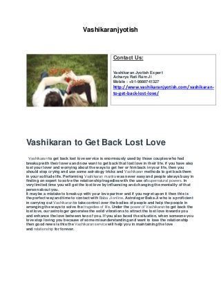 Vashikaranjyotish
Vashikaran to Get Back Lost Love
Vashikaran to get back lost love service is enormously used by those couples who had
breakup with their lovers and now want to get back that lost love in their life. if you have also
lost your lover and worrying about the ways to get her or him back in your life, then you
should stop crying and use some astrology tricks and Vashikaran methods to get back them
in your solitude life. Performing Vashikaran mantra was never easy and people always busy in
finding on expert to solve the relationship tragedies with the use ofsupernatural powers. In
very limited time you will get the lost love by influencing and changing the mentality of that
person about you.
It may be a mistake to break up with your love partner and if you regret upon it then this is
the perfect way and time to contact with Baba Ji online. Astrologer Baba Ji who is a proficient
in carrying out Vashikaran to take control over the bodies of people and help the people in
arranging the ways to solve the tragedies of life. Under the power of Vashikaran to get back the
lost love, our astrologer generates the solid vibrations to attract the lost love towards you
and enhance the love between two of you. If you also faced the situation, when someone you
love stop loving you because of some misunderstanding and want to lose the relationship
then good news is this the Vashikaran service will help you in maintaining the love
and relationship for forever.
Contact Us:
Vashikaran Jyotish Expert
Acharya Rati Ram Ji
Mobile : +91-9888741327
http://www.vashikaranjyotish.com/vashikaran-
to-get-back-lost-love/
 