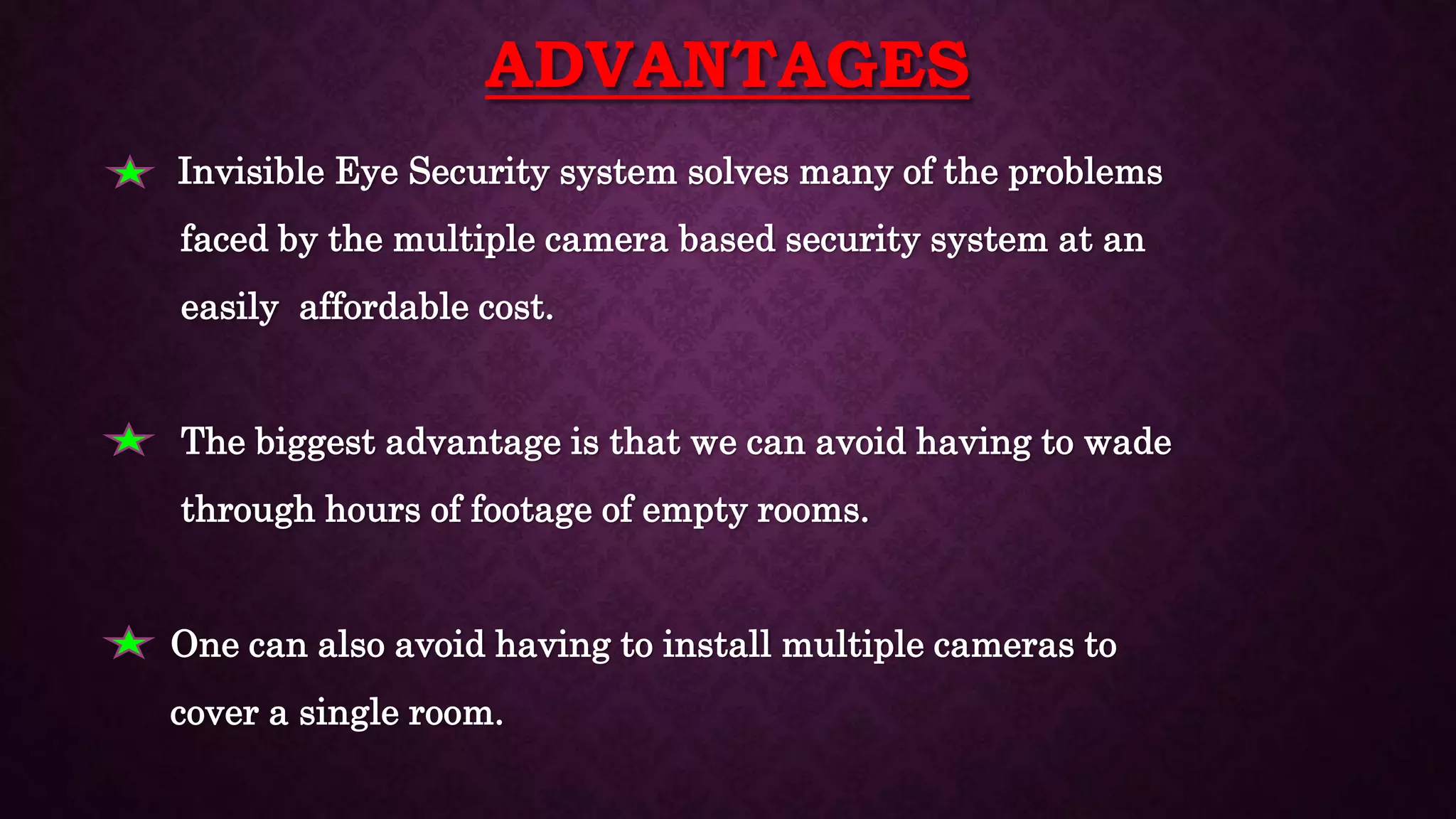 ADVANTAGES
• Invisible Eye Security system solves many of the problems
faced by the multiple camera based security system at an
easily affordable cost.
The biggest advantage is that we can avoid having to wade
through hours of footage of empty rooms.
One can also avoid having to install multiple cameras to
cover a single room.
 