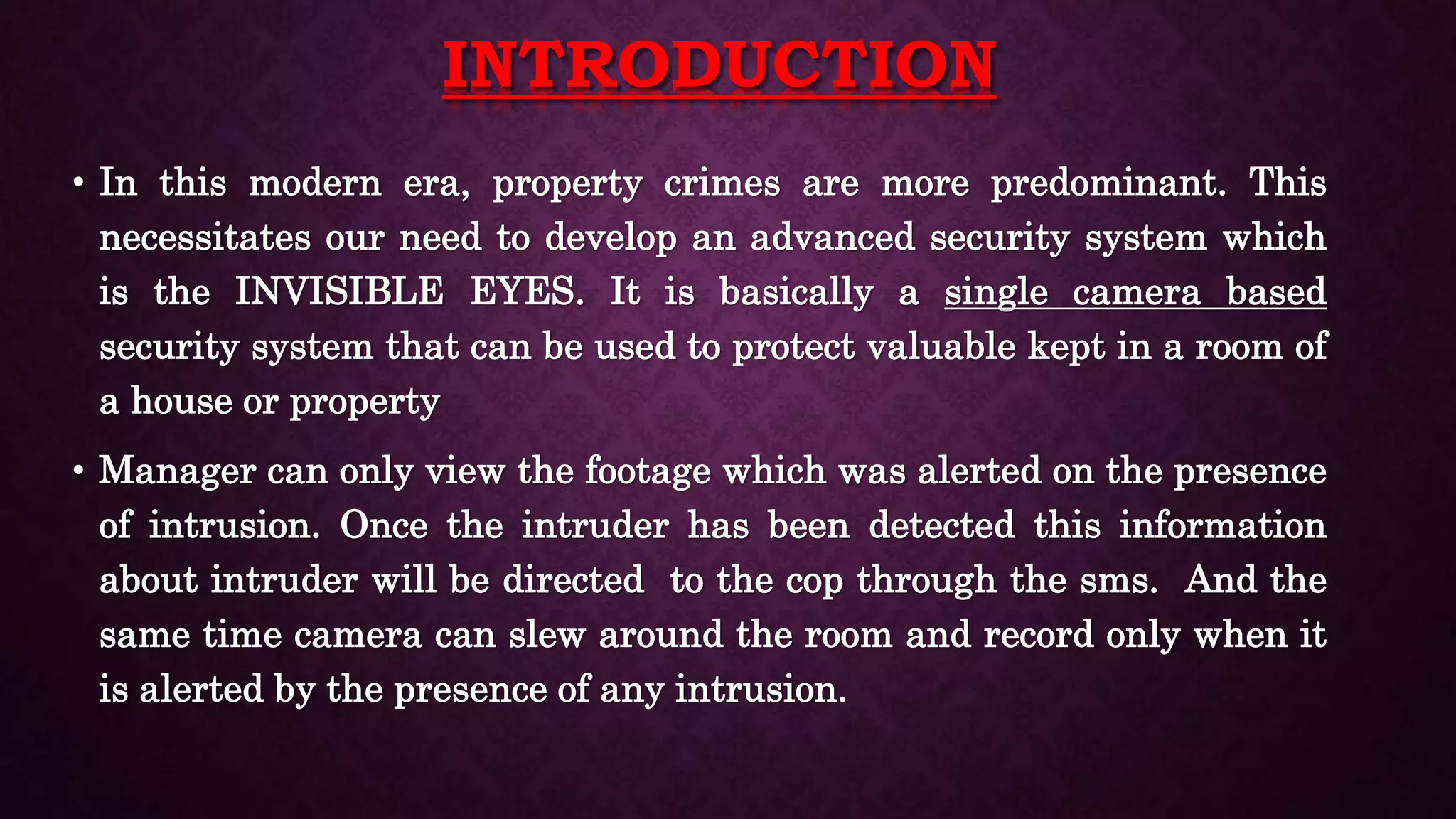 INTRODUCTION
• In this modern era, property crimes are more predominant. This
necessitates our need to develop an advanced security system which
is the INVISIBLE EYES. It is basically a single camera based
security system that can be used to protect valuable kept in a room of
a house or property
• Manager can only view the footage which was alerted on the presence
of intrusion. Once the intruder has been detected this information
about intruder will be directed to the cop through the sms. And the
same time camera can slew around the room and record only when it
is alerted by the presence of any intrusion.
 