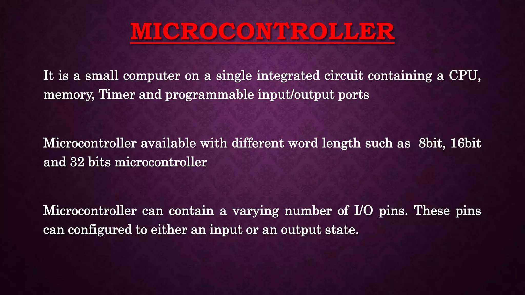 MICROCONTROLLER
It is a small computer on a single integrated circuit containing a CPU,
memory, Timer and programmable input/output ports
Microcontroller available with different word length such as 8bit, 16bit
and 32 bits microcontroller
Microcontroller can contain a varying number of I/O pins. These pins
can configured to either an input or an output state.
 