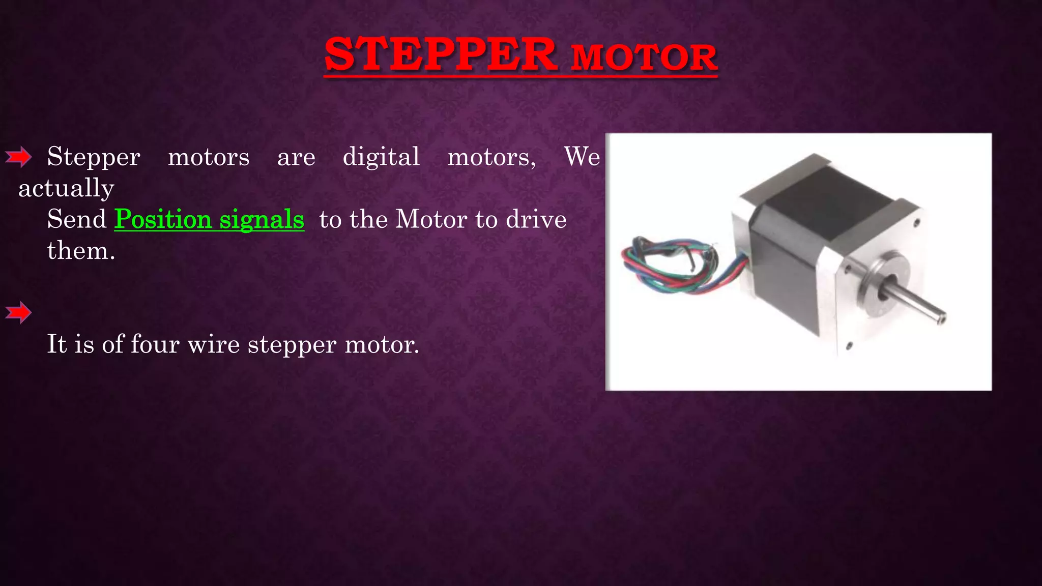 STEPPER MOTOR
Stepper motors are digital motors, We
actually
Send Position signals to the Motor to drive
them.
It is of four wire stepper motor.
 