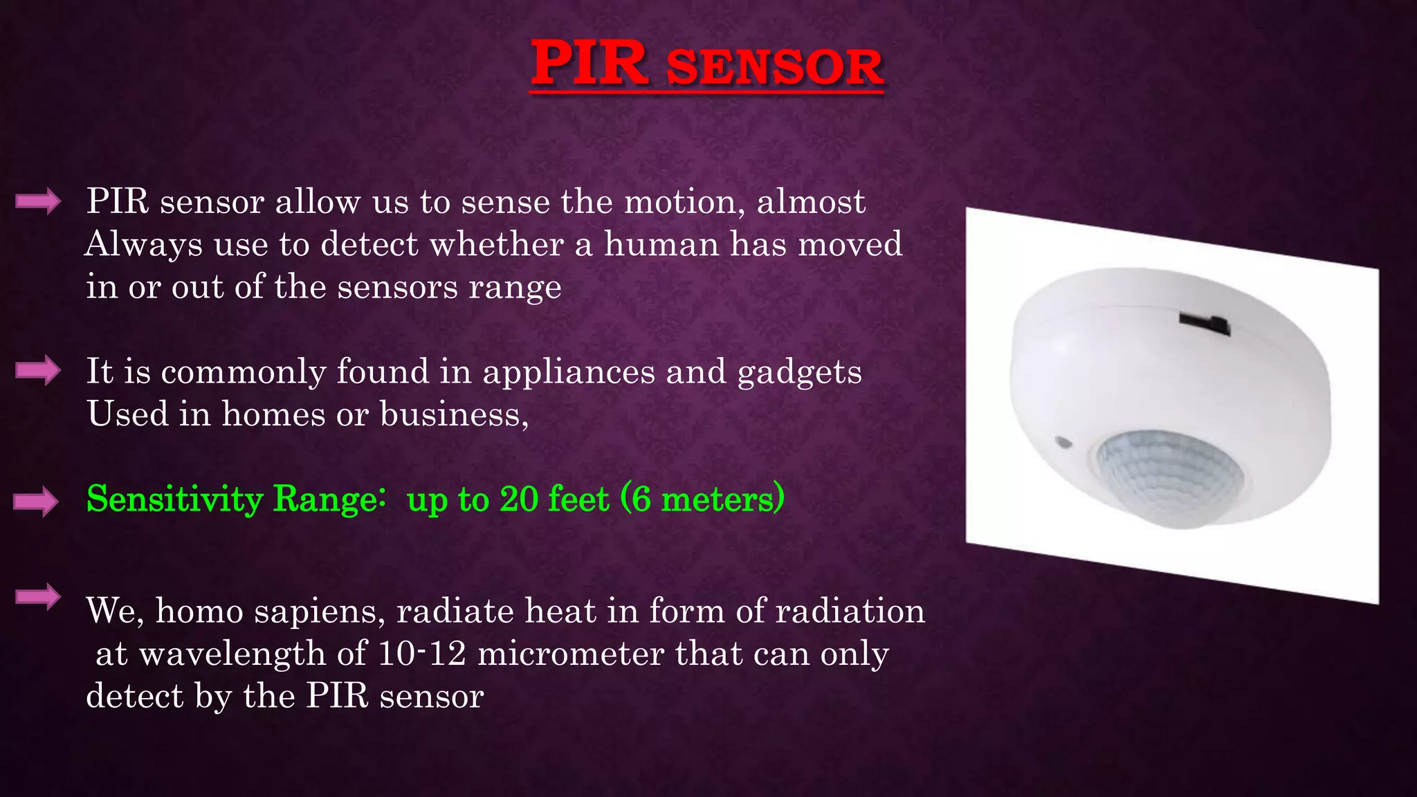 PIR SENSOR
PIR sensor allow us to sense the motion, almost
Always use to detect whether a human has moved
in or out of the sensors range
It is commonly found in appliances and gadgets
Used in homes or business,
Sensitivity Range: up to 20 feet (6 meters)
We, homo sapiens, radiate heat in form of radiation
at wavelength of 10-12 micrometer that can only
detect by the PIR sensor
 