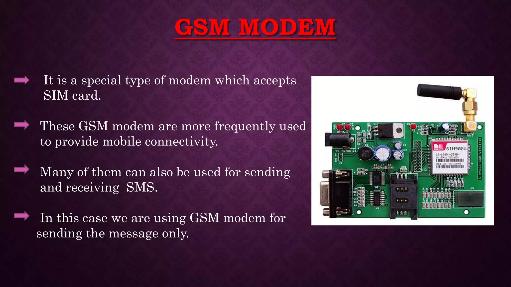 GSM MODEM
It is a special type of modem which accepts
SIM card.
These GSM modem are more frequently used
to provide mobile connectivity.
Many of them can also be used for sending
and receiving SMS.
In this case we are using GSM modem for
sending the message only.
 
