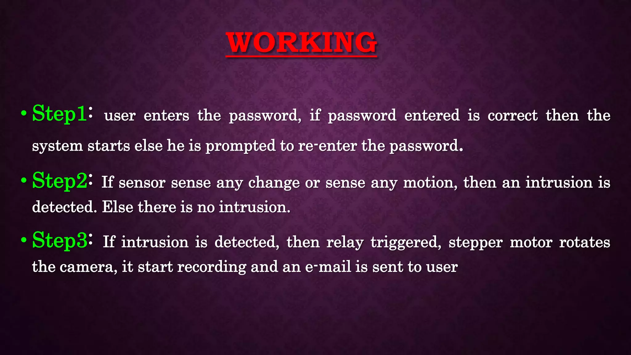 WORKING
• Step1: user enters the password, if password entered is correct then the
system starts else he is prompted to re-enter the password.
• Step2: If sensor sense any change or sense any motion, then an intrusion is
detected. Else there is no intrusion.
• Step3: If intrusion is detected, then relay triggered, stepper motor rotates
the camera, it start recording and an e-mail is sent to user
 