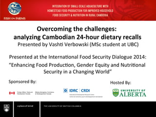  	
   	
  	
   	
  	
  
Overcoming	
  the	
  challenges:	
  	
  
analyzing	
  Cambodian	
  24-­‐hour	
  dietary	
  recalls	
  
	
  Presented	
  by	
  Vash.	
  Verbowski	
  (MSc	
  student	
  at	
  UBC)	
  
	
  
	
  
Presented	
  at	
  the	
  Interna.onal	
  Food	
  Security	
  Dialogue	
  2014:	
  
“Enhancing	
  Food	
  Produc.on,	
  Gender	
  Equity	
  and	
  Nutri.onal	
  
Security	
  in	
  a	
  Changing	
  World”	
  
Sponsored	
  By:	
  	
   Hosted	
  By:	
  	
  
 