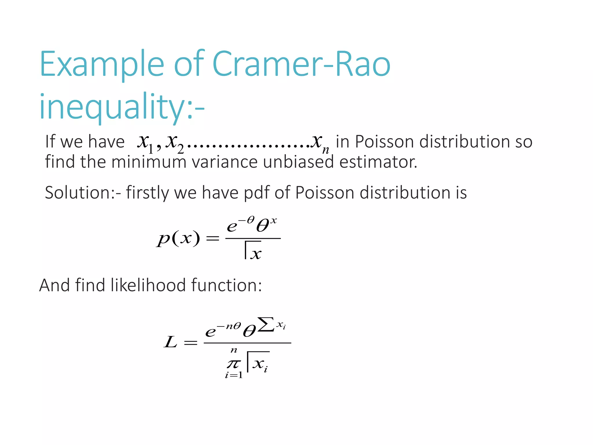 Example of Cramer-Rao
inequality:-
If we have in Poisson distribution so
find the minimum variance unbiased estimator.
Solution:- firstly we have pdf of Poisson distribution is
And find likelihood function:
1 2
, .................... n
x x x
( )
x
e
p x
x




1
i
x
n
n
i
i
e
L
x







 