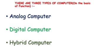 THERE ARE THREE TYPES OF COMPUTER(On the basis
of Function) :-
• Analog Computer
• Digital Computer
• Hybrid Computer
 