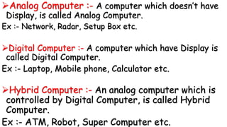 Analog Computer :- A computer which doesn’t have
Display, is called Analog Computer.
Ex :- Network, Radar, Setup Box etc.
Digital Computer :- A computer which have Display is
called Digital Computer.
Ex :- Laptop, Mobile phone, Calculator etc.
Hybrid Computer :- An analog computer which is
controlled by Digital Computer, is called Hybrid
Computer.
Ex :- ATM, Robot, Super Computer etc.
 