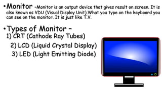 •Monitor –Monitor is an output device that gives result on screen. It is
also known as VDU (Visual Display Unit).What you type on the keyboard you
can see on the monitor. It is just like T.V.
•Types of Monitor –
1) CRT (Cathode Ray Tubes)
2) LCD (Liquid Crystal Display)
3) LED (Light Emitting Diode)
 