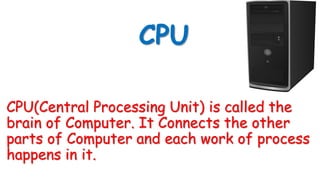 CPU
CPU(Central Processing Unit) is called the
brain of Computer. It Connects the other
parts of Computer and each work of process
happens in it.
 