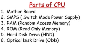 Parts of CPU
1. Mother Board
2. SMPS ( Switch Mode Power Supply)
3. RAM (Random Access Memory)
4. ROM (Read Only Memory)
5. Hard Disk Drive (HDD)
6. Optical Disk Drive (ODD)
 