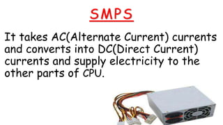 SMPS
It takes AC(Alternate Current) currents
and converts into DC(Direct Current)
currents and supply electricity to the
other parts of CPU.
 