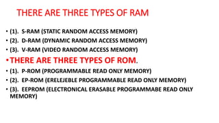 THERE ARE THREE TYPES OF RAM
• (1). S-RAM (STATIC RANDOM ACCESS MEMORY)
• (2). D-RAM (DYNAMIC RANDOM ACCESS MEMORY)
• (3). V-RAM (VIDEO RANDOM ACCESS MEMORY)
•THERE ARE THREE TYPES OF ROM.
• (1). P-ROM (PROGRAMMABLE READ ONLY MEMORY)
• (2). EP-ROM (ERELEJEBLE PROGRAMMABLE READ ONLY MEMORY)
• (3). EEPROM (ELECTRONICAL ERASABLE PROGRAMMABE READ ONLY
MEMORY)
 