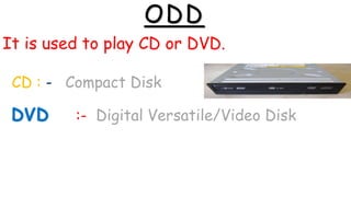 ODD
It is used to play CD or DVD.
CD : - Compact Disk
:- Digital Versatile/Video Disk
 