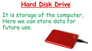 Hard Disk Drive
It is storage of the computer,
Here we can store data for
future use.
 