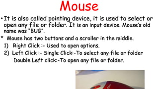 Mouse
•It is also called pointing device, it is used to select or
open any file or folder. It is an input device. Mouse’s old
name was “BUG”.
* Mouse has two buttons and a scroller in the middle.
1) Right Click :- Used to open options.
2) Left Click :- Single Click:-To select any file or folder
Double Left click:-To open any file or folder.
 