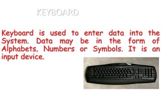 KEYBOARD
Keyboard is used to enter data into the
System. Data may be in the form of
Alphabets, Numbers or Symbols. It is an
input device.
 
