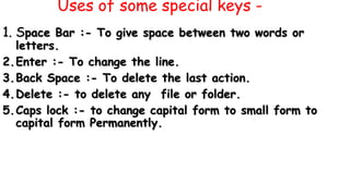 Uses of some special keys -
1. Space Bar :- To give space between two words or
letters.
2.Enter :- To change the line.
3.Back Space :- To delete the last action.
4.Delete :- to delete any file or folder.
5.Caps lock :- to change capital form to small form to
capital form Permanently.
 