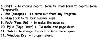 6. Shift :- to change capital form to small form to capital form
Temporarily.
7. Esc (escape) :- To come out from any Program.
8. Num Lock :- to lock number keys.
9. PgUp (Page Up) :- to make the page up.
10. PgDn (Page Down) :- To make the page down.
11. Tab :- to change the cell or Give more space.
12. Windows Key :- to open start.
 