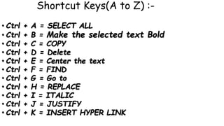 Shortcut Keys(A to Z) :-
• Ctrl + A = SELECT ALL
• Ctrl + B = Make the selected text Bold
• Ctrl + C = COPY
• Ctrl + D = Delete
• Ctrl + E = Center the text
• Ctrl + F = FIND
• Ctrl + G = Go to
• Ctrl + H = REPLACE
• Ctrl + I = ITALIC
• Ctrl + J = JUSTIFY
• Ctrl + K = INSERT HYPER LINK
 