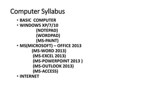 Computer Syllabus
• BASIC COMPUTER
• WINDOWS XP/7/10
(NOTEPAD)
(WORDPAD)
(MS-PAINT)
• MS(MICROSOFT) – OFFICE 2013
(MS-WORD 2013)
(MS-EXCEL 2013)
(MS-POWERPOINT 2013 )
(MS-OUTLOOK 2013)
(MS-ACCESS)
• INTERNET
 
