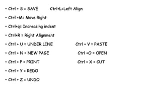 • Ctrl + S = SAVE Ctrl+L=Left Align
• Ctrl +M= Move Right
• Ctrl+q= Increasing indent
• Ctrl+R = Right Alignment
• Ctrl + U = UNDER LINE Ctrl + V = PASTE
• Ctrl + N = NEW PAGE Ctrl +O = OPEN
• Ctrl + P = PRINT Ctrl + X = CUT
• Ctrl + Y = REDO
• Ctrl + Z = UNDO
 