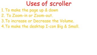 Uses of scroller
1. To make the page up & down
2. To Zoom-in or Zoom-out.
3.To increase or Decrease the Volume.
4.To make the desktop I-con Big & Small.
 