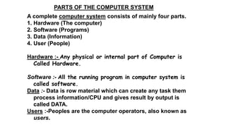 PARTS OF THE COMPUTER SYSTEM
A complete computer system consists of mainly four parts.
1. Hardware (The computer)
2. Software (Programs)
3. Data (Information)
4. User (People)
Hardware :- Any physical or internal part of Computer is
Called Hardware.
Software :- All the running program in computer system is
called software.
Data :- Data is row material which can create any task them
process information/CPU and gives result by output is
called DATA.
Users :-Peoples are the computer operators, also known as
users.
 
