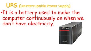 UPS (Uninterruptible Power Supply)
•It is a battery used to make the
computer continuously on when we
don’t have electricity.
 