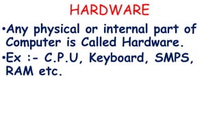 HARDWARE
•Any physical or internal part of
Computer is Called Hardware.
•Ex :- C.P.U, Keyboard, SMPS,
RAM etc.
 