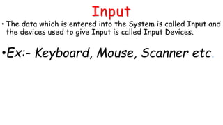 Input
• The data which is entered into the System is called Input and
the devices used to give Input is called Input Devices.
•Ex:- Keyboard, Mouse, Scanner etc.
 