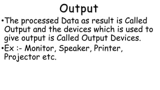 Output
•The processed Data as result is Called
Output and the devices which is used to
give output is Called Output Devices.
•Ex :- Monitor, Speaker, Printer,
Projector etc.
 