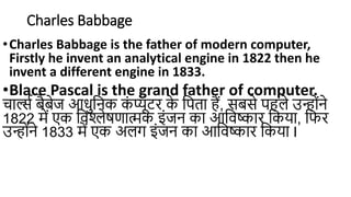 Charles Babbage
•Charles Babbage is the father of modern computer,
Firstly he invent an analytical engine in 1822 then he
invent a different engine in 1833.
•Blace Pascal is the grand father of computer.
चार्ल्स बैबेज आधुनिक क
ं प्यूटर क
े निता हैं, सबसे िहले उन्हंिे
1822 में एक निश्लेषणात्मक इंजि का आनिष्कार नकया, निर
उन्हंिे 1833 में एक अलग इंजि का आनिष्कार नकया I
 