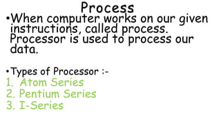 Process
•When computer works on our given
instructions, called process.
Processor is used to process our
data.
•Types of Processor :-
1. Atom Series
2. Pentium Series
3. I-Series
 