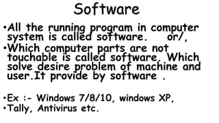 Software
•All the running program in computer
system is called software. or/,
•Which computer parts are not
touchable is called software. Which
solve desire problem of machine and
user.It provide by software .
•Ex :- Windows 7/8/10, windows XP,
•Tally, Antivirus etc.
 