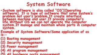 System Software
• System software is also called “OS”[Operating
software]. It is type of software that solve system’s
problem not user’s problem.It create interface
between machine and user.It provide computer’s
life.Without OS we can not operate the computer
system.It manage and maintain whole parts in computer
system.
Example of System Software/Some opplication of os
is:-
{1} Booting management
{2} Security management
{3} Power management
{4} All program management
 