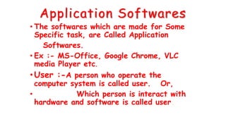 Application Softwares
• The softwares which are made for Some
Specific task, are Called Application
Softwares.
• Ex :- MS-Office, Google Chrome, VLC
media Player etc.
•User :-A person who operate the
computer system is called user. Or,
• Which person is interact with
hardware and software is called user.
 