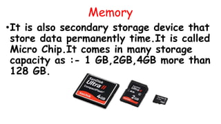 Memory
•It is also secondary storage device that
store data permanently time.It is called
Micro Chip.It comes in many storage
capacity as :- 1 GB,2GB,4GB more than
128 GB.
 