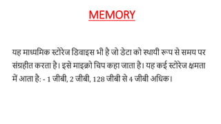 MEMORY
यह माध्यनमक स्टहरेज नििाइस भी है जह िेटा कह स्थायी रूि से समय िर
संग्रहीत करता है। इसे माइक्रह नचि कहा जाता है। यह कई स्टहरेज क्षमता
में आता है: - 1 जीबी, 2 जीबी, 128 जीबी से 4 जीबी अनधक।
 