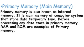•Primary Memory (Main Memory)
Primary memory is also known as internal
memory. It is main memory of computer system
that store data temporary time. Before
processing any data store in primary memory.
RAM and ROM are examples of Primary
memory.
 