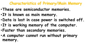 Characteristics of Primary/Main Memory
•These are semiconductor memories.
•It is known as main memory.
•Data is lost in case power is switched off.
•It is working memory of the computer.
•Faster than secondary memories.
•A computer cannot run without primary
memory.
 