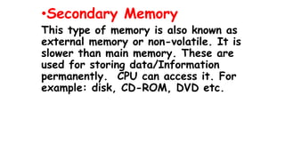 •Secondary Memory
This type of memory is also known as
external memory or non-volatile. It is
slower than main memory. These are
used for storing data/Information
permanently. CPU can access it. For
example: disk, CD-ROM, DVD etc.
 