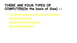 THERE ARE FOUR TYPES OF
COMPUTER(On the basis of Size) :-
• (1). Micro Computer (Personal Computer)
• (2).Mini Computer
• (3). Mainframe Computer
• (4). Super Computer
 