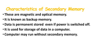 Characteristics of Secondary Memory
•These are magnetic and optical memory.
• It is known as backup memory.
• Data is permanent stored even if power is switched off.
•It is used for storage of data in a computer.
• Computer may run without secondary memory.
 