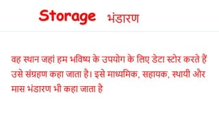 िह स्थाि जहां हम भनिष्य क
े उियहग क
े नलए िेटा स्टहर करते हैं
उसे संग्रहण कहा जाता है। इसे माध्यनमक, सहायक, स्थायी और
मास भंिारण भी कहा जाता है
Storage भंिारण
 