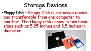 Storage Devices
•Floppy Disk – Floppy Disk is a storage device
and transferable from one computer to
another. The floppy disk comes in two basic
sizes such as 5.25 inches and 3.5 inches in
diameter.
 