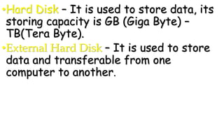 •Hard Disk – It is used to store data, its
storing capacity is GB (Giga Byte) –
TB(Tera Byte).
•External Hard Disk – It is used to store
data and transferable from one
computer to another.
 