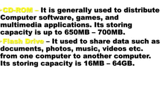 CD-ROM – It is generally used to distribute
Computer software, games, and
multimedia applications. Its storing
capacity is up to 650MB – 700MB.
Flash Drive – It used to share data such as
documents, photos, music, videos etc.
from one computer to another computer.
Its storing capacity is 16MB – 64GB.
 