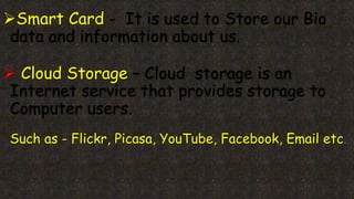 Smart Card - It is used to Store our Bio
data and information about us.
 Cloud Storage – Cloud storage is an
Internet service that provides storage to
Computer users.
Such as - Flickr, Picasa, YouTube, Facebook, Email etc.
 