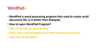 WordPad:-
• WordPad is word processing program that used to create small
document file. It is better than Notepad.
• How to open WordPad Program?
• First of all click on Start button.
• Then click on all programs and then click on Accessories.
• Last click on WordPad.
 